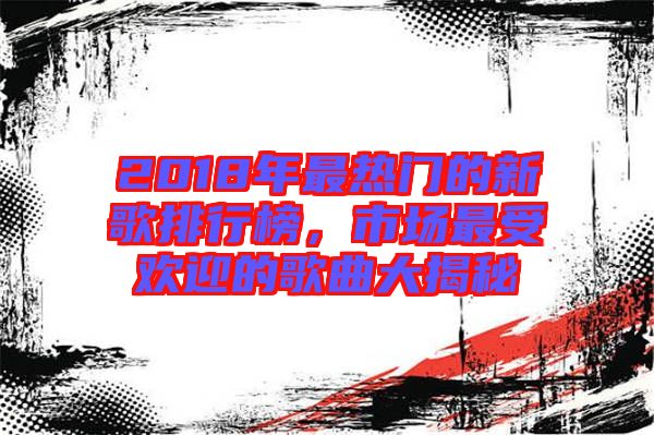 2018年最熱門的新歌排行榜，市場最受歡迎的歌曲大揭秘