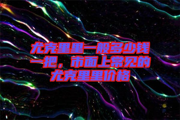 尤克里里一般多少錢(qián)一把，市面上常見(jiàn)的尤克里里價(jià)格