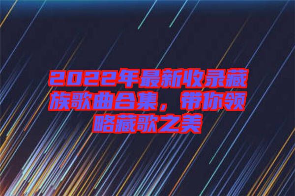 2022年最新收錄藏族歌曲合集，帶你領(lǐng)略藏歌之美