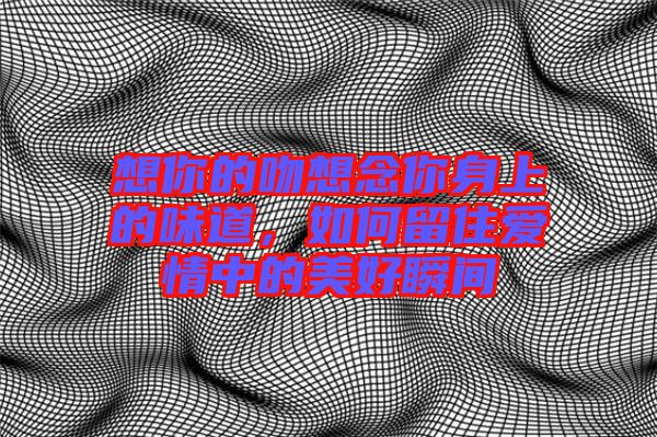 想你的吻想念你身上的味道，如何留住愛情中的美好瞬間