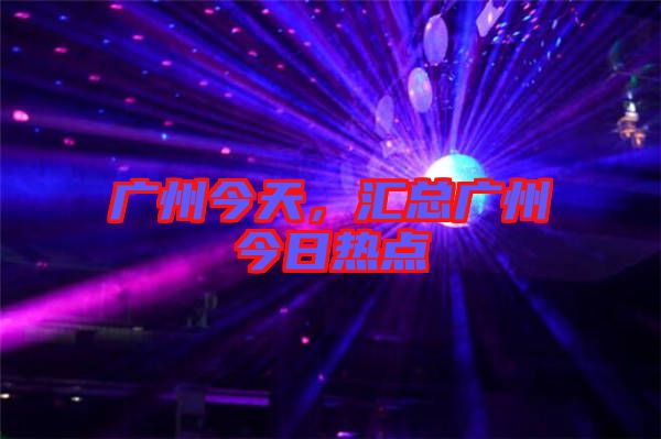 廣州今天，匯總廣州今日熱點
