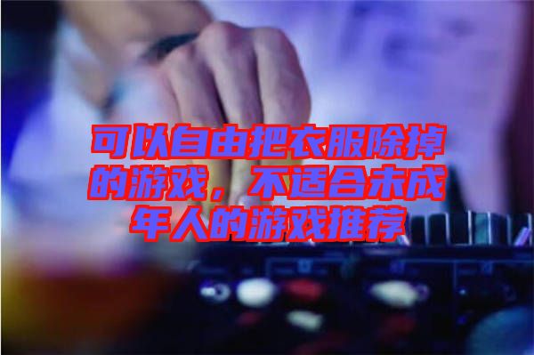 可以自由把衣服除掉的游戲，不適合未成年人的游戲推薦