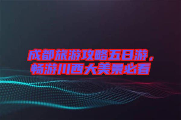 成都旅游攻略五日游，暢游川西大美景必看