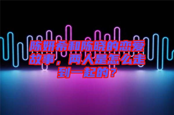 陳妍希和陳曉的戀愛故事，兩人是怎么走到一起的？