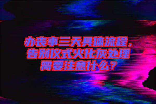 辦喪事三天具體流程，告別儀式火化灰處理需要注意什么？