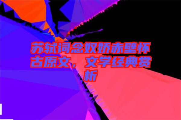 蘇軾詞念奴嬌赤壁懷古原文，文學(xué)經(jīng)典賞析