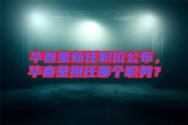 華春瑩新任職位公布，華春瑩擔(dān)任哪個(gè)職務(wù)？