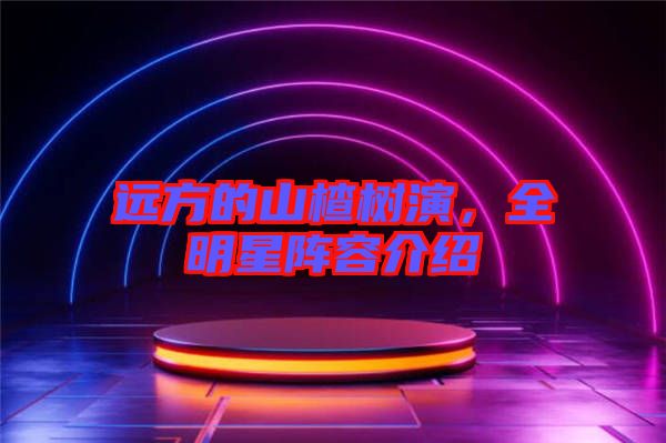 遠(yuǎn)方的山楂樹演，全明星陣容介紹