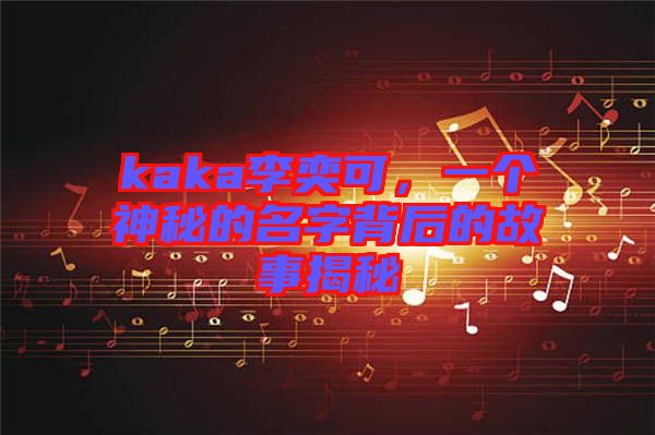 kaka李奕可，一個(gè)神秘的名字背后的故事揭秘