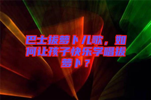 巴士拔蘿卜兒歌，如何讓孩子快樂學唱拔蘿卜？