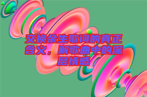 交換余生歌詞的真正含義，解歌曲中的深層情感