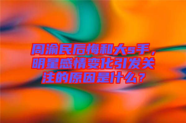 周渝民后悔和大s手，明星感情變化引發(fā)關(guān)注的原因是什么？