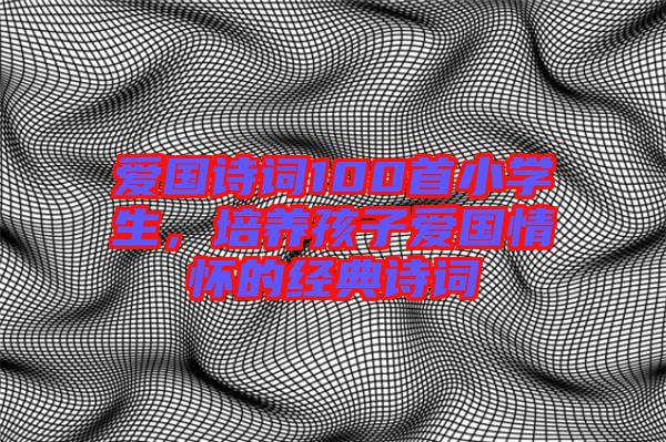 愛國詩詞100首小學(xué)生，培養(yǎng)孩子愛國情懷的經(jīng)典詩詞