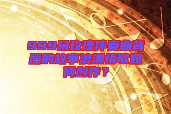 999朵玫瑰伴奏曲背后的故事浪漫情歌如何創(chuàng)作？