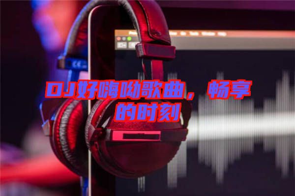 DJ好嗨呦歌曲，暢享的時(shí)刻
