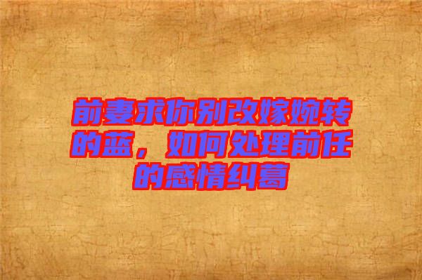 前妻求你別改嫁婉轉(zhuǎn)的藍(lán)，如何處理前任的感情糾葛