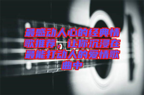 最感動(dòng)人心的經(jīng)典情歌推薦，讓你沉浸在最能打動(dòng)人的愛(ài)情歌曲中