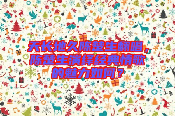 天長(zhǎng)地久陳楚生翻唱，陳楚生演繹經(jīng)典情歌的魅力如何？