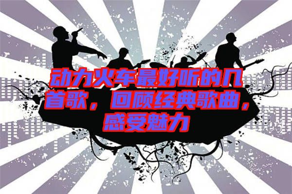 動(dòng)力火車最好聽的幾首歌，回顧經(jīng)典歌曲，感受魅力