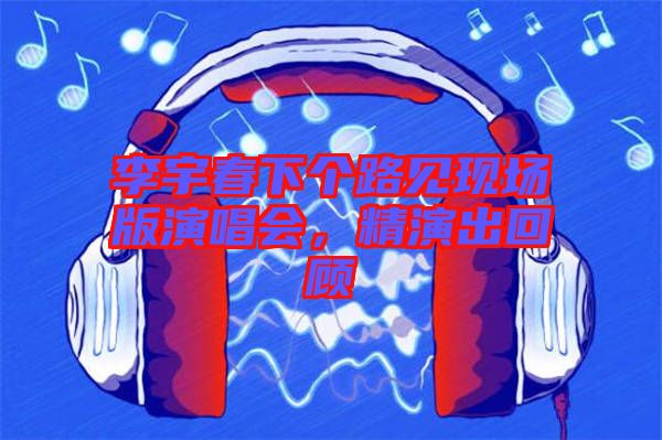 李宇春下個(gè)路見(jiàn)現(xiàn)場(chǎng)版演唱會(huì)，精演出回顧