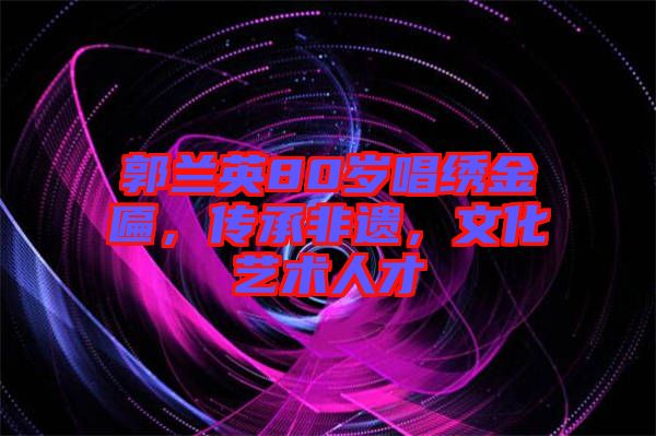 郭蘭英80歲唱繡金匾，傳承非遺，文化藝術(shù)人才