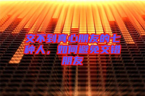 交不到真心朋友的七種人，如何避免交錯朋友