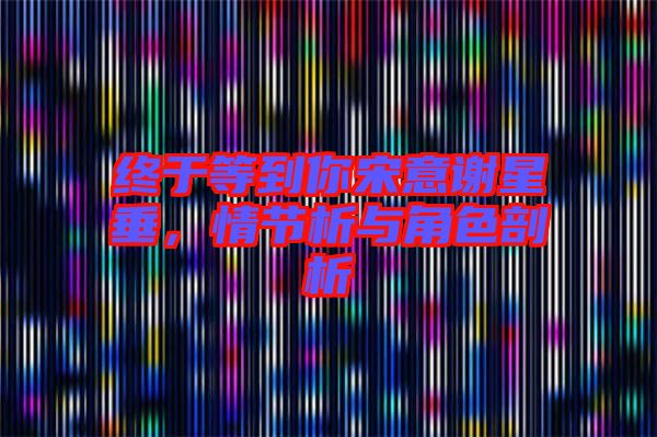 終于等到你宋意謝星垂，情節(jié)析與角色剖析