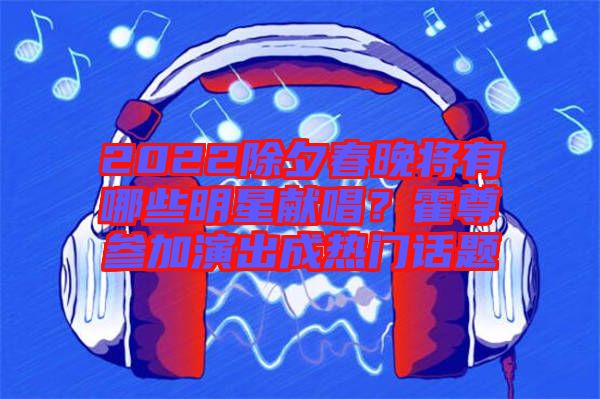 2022除夕春晚將有哪些明星獻(xiàn)唱？霍尊參加演出成熱門話題