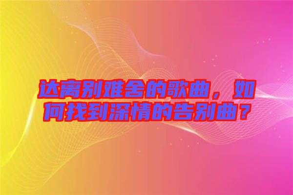 達(dá)離別難舍的歌曲，如何找到深情的告別曲？