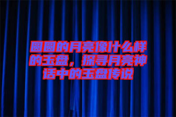 圓圓的月亮像什么樣的玉盤，探尋月亮神話中的玉盤傳說