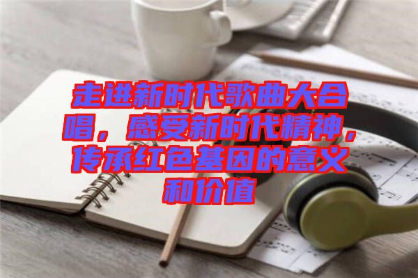 走進(jìn)新時代歌曲大合唱，感受新時代精神，傳承紅色基因的意義和價值