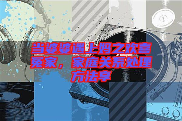 當(dāng)婆婆遇上媽之歡喜冤家，家庭關(guān)系處理方法享