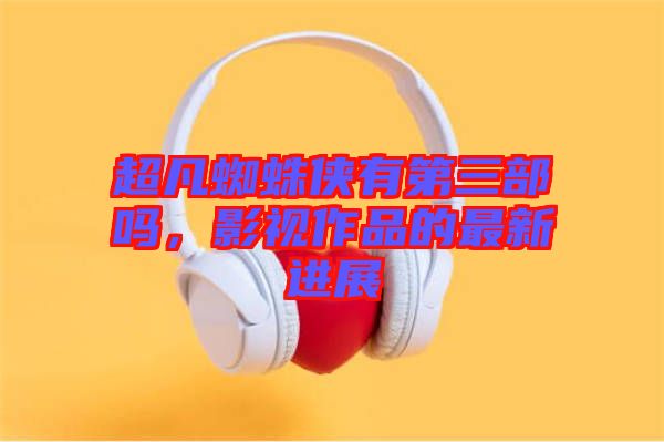 超凡蜘蛛俠有第三部嗎，影視作品的最新進展