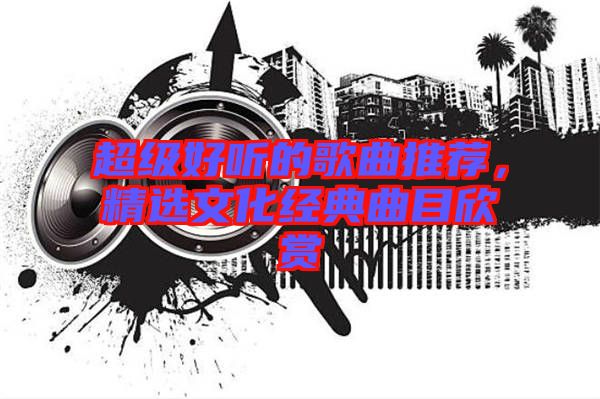 超級(jí)好聽(tīng)的歌曲推薦，精選文化經(jīng)典曲目欣賞