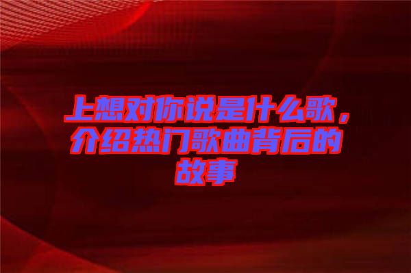 上想對(duì)你說(shuō)是什么歌，介紹熱門(mén)歌曲背后的故事