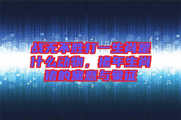 戰(zhàn)無不勝打一生肖是什么動物，豬年生肖豬的寓意與象征