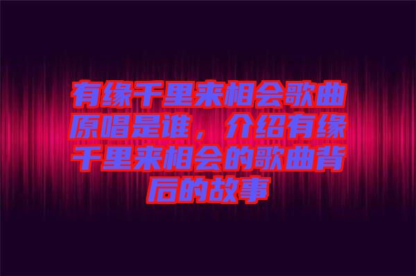 有緣千里來相會歌曲原唱是誰，介紹有緣千里來相會的歌曲背后的故事