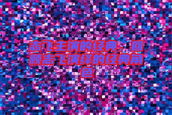 志飛主演的經(jīng)典，回顧志飛演繹的經(jīng)典角色