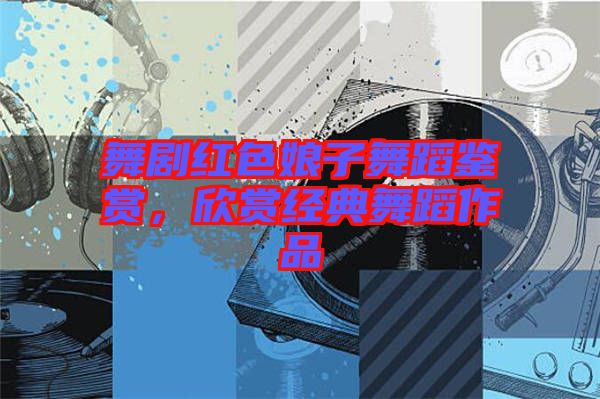 舞劇紅色娘子舞蹈鑒賞，欣賞經(jīng)典舞蹈作品