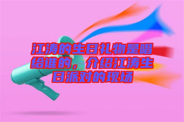 江濤的生日禮物是唱給誰的，介紹江濤生日派對的現(xiàn)場