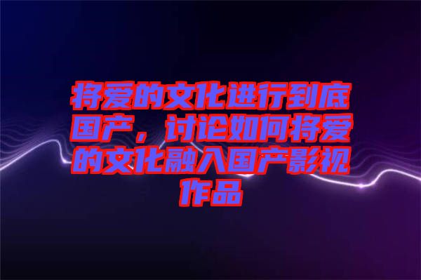 將愛的文化進(jìn)行到底國(guó)產(chǎn)，討論如何將愛的文化融入國(guó)產(chǎn)影視作品