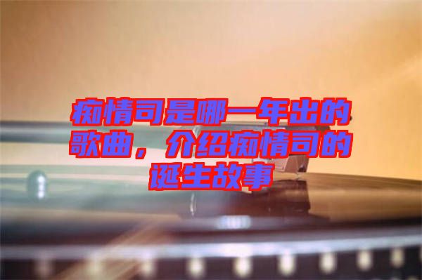 癡情司是哪一年出的歌曲，介紹癡情司的誕生故事