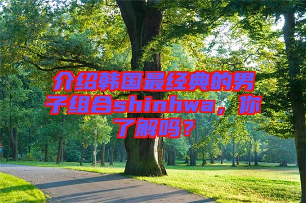 介紹韓國最經典的男子組合shinhwa，你了解嗎？