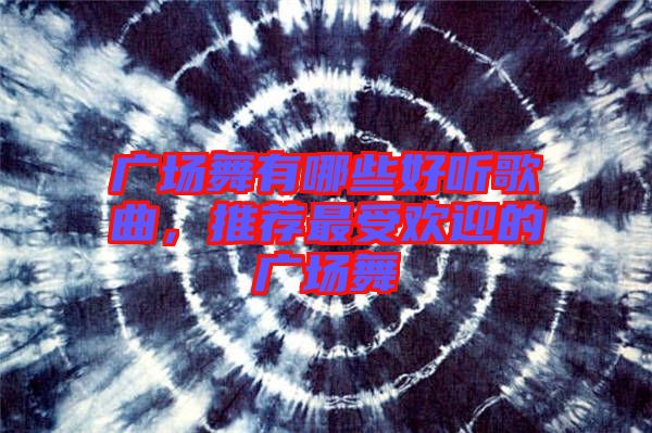 廣場舞有哪些好聽歌曲，推薦最受歡迎的廣場舞