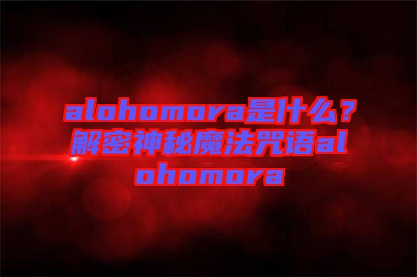 alohomora是什么？解密神秘魔法咒語alohomora