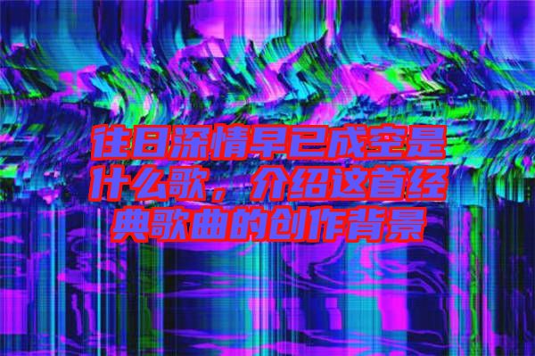 往日深情早已成空是什么歌，介紹這首經(jīng)典歌曲的創(chuàng)作背景