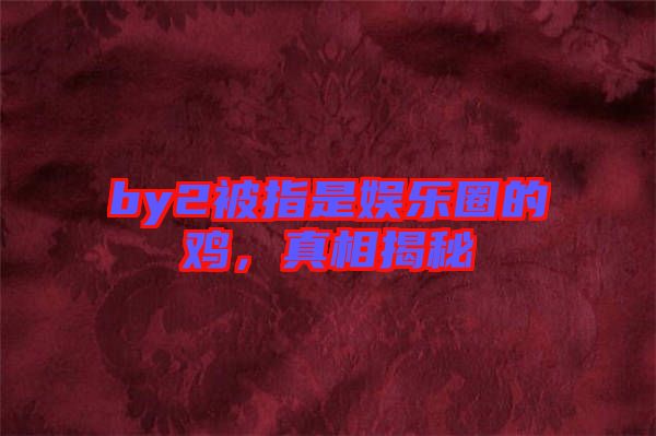by2被指是娛樂圈的雞，真相揭秘