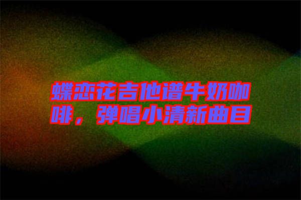 蝶戀花吉他譜牛奶咖啡，彈唱小清新曲目
