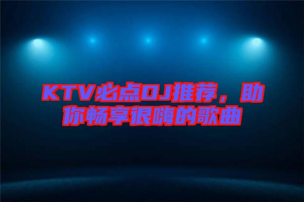 KTV必點DJ推薦，助你暢享很嗨的歌曲