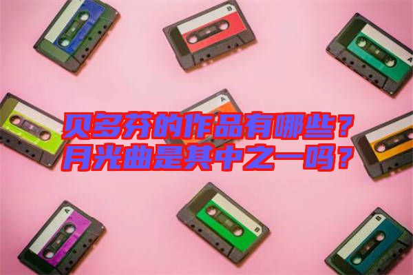 貝多芬的作品有哪些？月光曲是其中之一嗎？